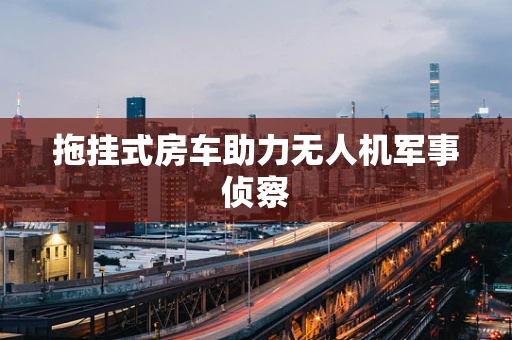 拖挂式房车助力无人机军事侦察