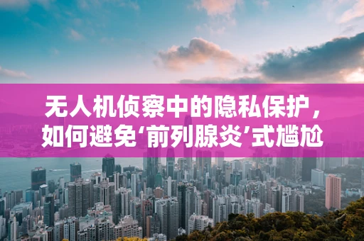 无人机侦察中的隐私保护，如何避免‘前列腺炎’式尴尬？