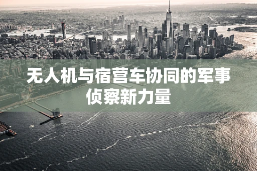 无人机与宿营车协同的军事侦察新力量