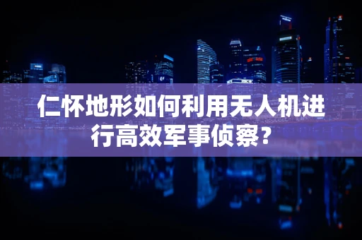 仁怀地形如何利用无人机进行高效军事侦察？
