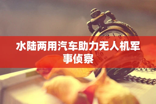 水陆两用汽车助力无人机军事侦察