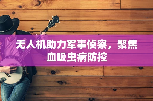 无人机助力军事侦察，聚焦血吸虫病防控