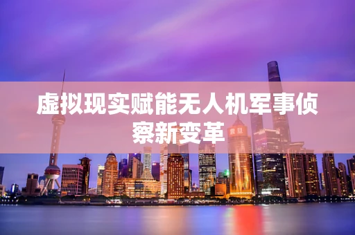 虚拟现实赋能无人机军事侦察新变革