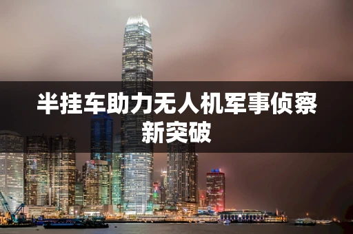 半挂车助力无人机军事侦察新突破
