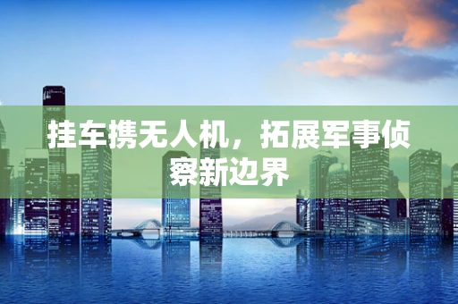 挂车携无人机，拓展军事侦察新边界