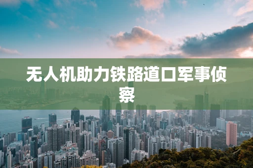 无人机助力铁路道口军事侦察