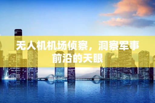 无人机机场侦察，洞察军事前沿的天眼