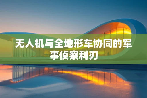 无人机与全地形车协同的军事侦察利刃