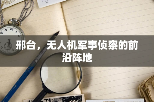 邢台，无人机军事侦察的前沿阵地