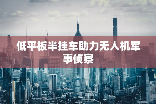 低平板半挂车助力无人机军事侦察