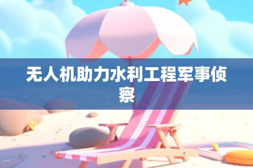 无人机助力水利工程军事侦察