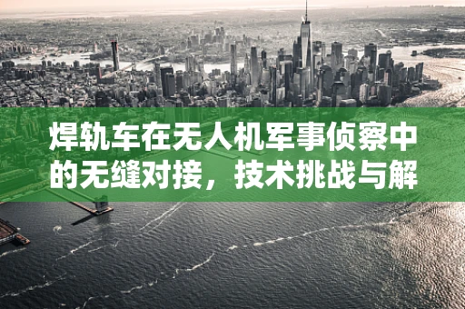 焊轨车在无人机军事侦察中的无缝对接，技术挑战与解决方案？