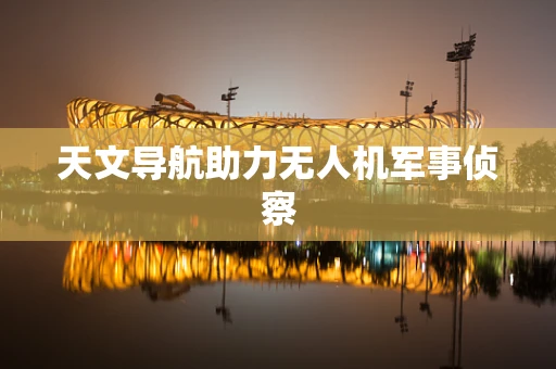 天文导航助力无人机军事侦察
