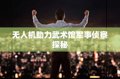 无人机助力武术馆军事侦察探秘