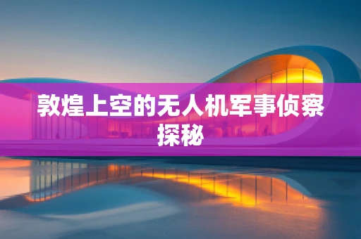 敦煌上空的无人机军事侦察探秘