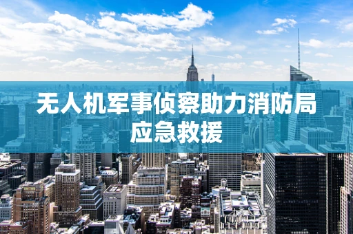 无人机军事侦察助力消防局应急救援