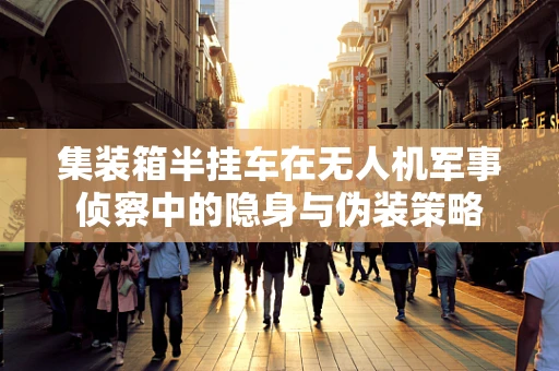 集装箱半挂车在无人机军事侦察中的隐身与伪装策略