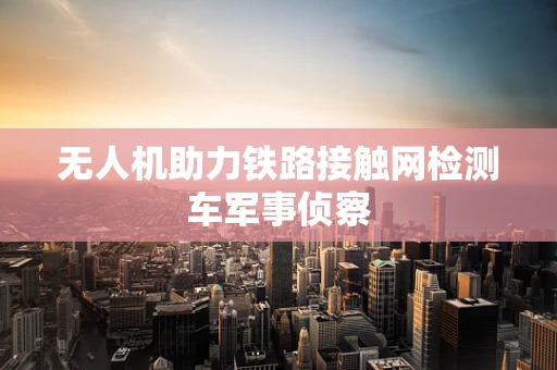 无人机助力铁路接触网检测车军事侦察