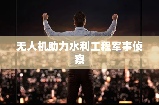 无人机助力水利工程军事侦察