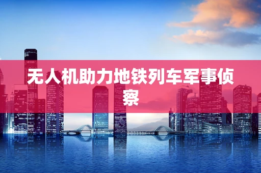无人机助力地铁列车军事侦察