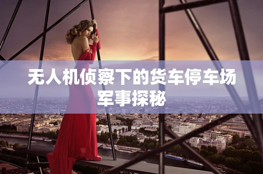 无人机侦察下的货车停车场军事探秘