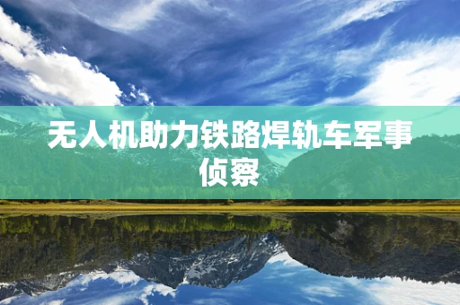 无人机助力铁路焊轨车军事侦察