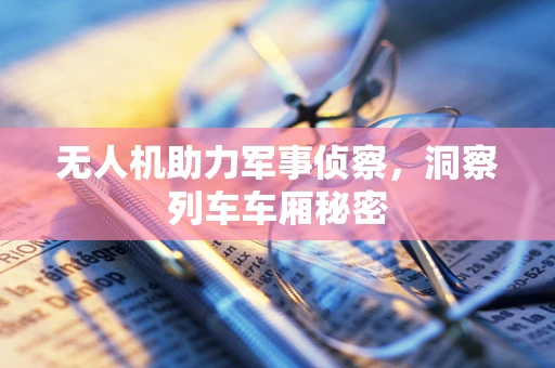 无人机助力军事侦察，洞察列车车厢秘密