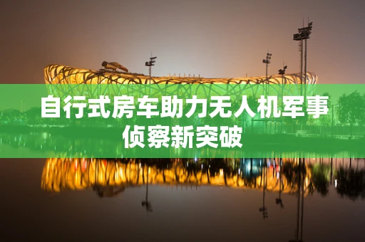 自行式房车助力无人机军事侦察新突破