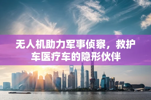 无人机助力军事侦察，救护车医疗车的隐形伙伴