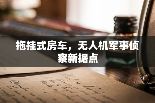 拖挂式房车，无人机军事侦察新据点