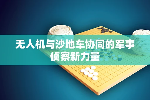 无人机与沙地车协同的军事侦察新力量
