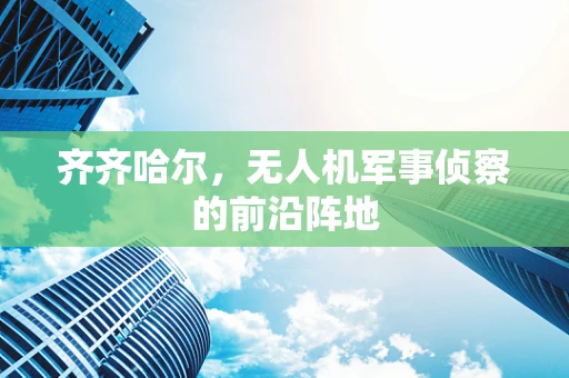 齐齐哈尔，无人机军事侦察的前沿阵地