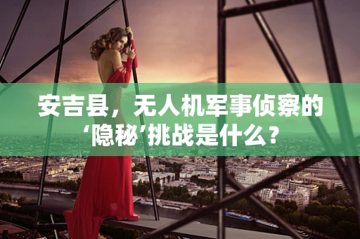 安吉县，无人机军事侦察的‘隐秘’挑战是什么？