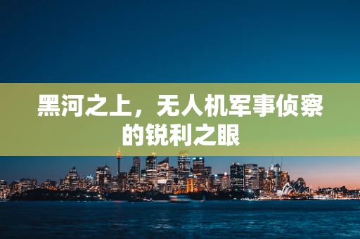 黑河之上，无人机军事侦察的锐利之眼