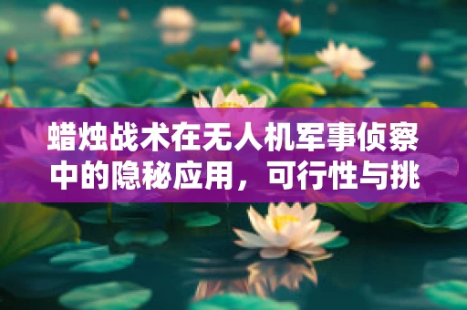 蜡烛战术在无人机军事侦察中的隐秘应用，可行性与挑战何在？