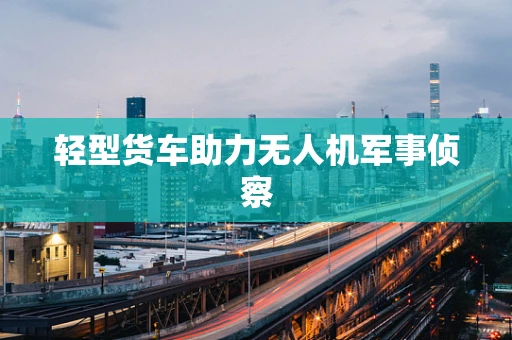轻型货车助力无人机军事侦察