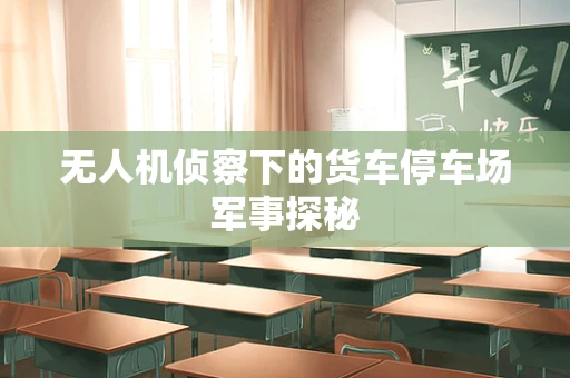 无人机侦察下的货车停车场军事探秘