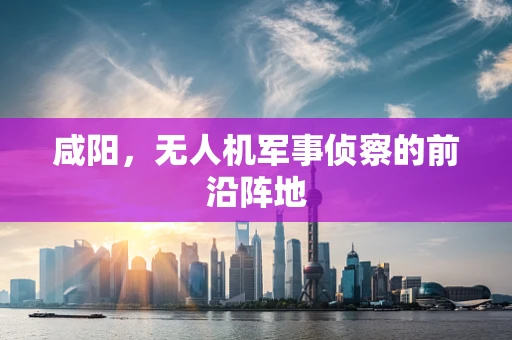 咸阳，无人机军事侦察的前沿阵地